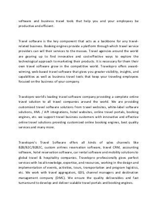 software and business travel tools that help you and your employees be
productive and efficient.
Travel software is the key component that acts as a backbone for any travel-
related business. Booking engines provide a platform through which travel service
providers can sell their services to the masses. Travel agencies around the world
are gearing up to find innovative and cost-effective ways to explore the
technological approach to marketing their products. It is necessary for them their
own travel software grow in the competitive world. Travelopro offers award-
winning, web-based travel software that gives you greater visibility, insights, and
capabilities as well as business travel tools that keep your traveling employees
focused on the business of your company.
Travelopro world's leading travel software company providing a complete online
travel solution to all travel companies around the world. We are providing
customized travel software solutions from travel websites, white-label software
solutions, XML / API integrations, hotel websites, online travel portals, booking
engines, etc. we support travel business customers with innovative and effective
online travel solutions providing customized online booking engines, best quality
services and many more.
Travelopro's Travel Software offers all kinds of sales channels like
B2B/B2C/B2B2C, custom airlines reservation software, travel CRM, accounting
software, hotel reservation software, car rental software and mobility solutions to
global travel & hospitality companies. Travelopro professionally gives perfect
services with local knowledge, expertise, and resources, working in the design and
implementation of events, activities, tours, transportation and program logistics,
etc. We work with travel aggregators, GDS, channel managers and destination
management company (DMC). We ensure the quality deliverables and fast
turnaround to develop and deliver scalable travel portals and booking engines.
 