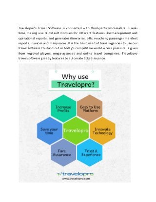 Travelopro's Travel Software is connected with third-party wholesalers in real-
time, making use of default modules for different features like management and
operational reports, and generates itineraries, bills, vouchers, passenger manifest
reports, invoices and many more. It is the basic need of travel agencies to use our
travel software to stand out in today's competitive world where pressure is given
from regional players, mega-agencies and online travel companies. Travelopro
travel software greatly features to automate ticket issuance.
 
