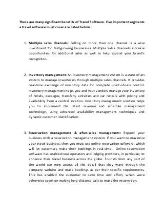 There are many significant benefits of Travel Software. Five important segments
a travel software must cover are listed below:
1. Multiple sales channels: Selling on more than one channel is a wise
investment for fast-growing businesses. Multiple sales channels increase
opportunities for additional sales as well as help expand your brand's
recognition.
2. Inventory management: An Inventory management system is a state of art
system to manage inventories through multiple sales channels. It provides
real-time exchange of inventory data for complete point-of-sale control.
Inventory management helps you and your vendors manage your inventory
of hotels, packages, transfers, activities and car rentals with pricing and
availability from a central location. Inventory management solution helps
you to implement the latest revenue and schedule management
technology, using advanced availability management techniques and
dynamic customer identification.
3. Reservation management & after-sales management: Expand your
business with a reservation management system. If you want to maximize
your travel business, then you must use online reservation software, which
will let customers make their bookings in real-time. Online reservation
software has enabled tour operators and lodging providers, in particular, to
enhance their travel business across the globe. Tourists from any part of
the world can now access all the detail that they want through the
company website and make bookings as per their specific requirements.
This has enabled the customer to save time and effort, which were
otherwise spent on making long-distance calls to make the reservation.
 