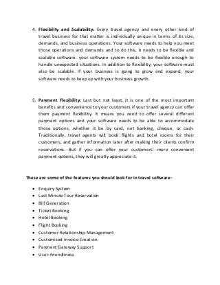 4. Flexibility and Scalability: Every travel agency and every other kind of
travel business for that matter is individually unique in terms of its size,
demands, and business operations. Your software needs to help you meet
those operations and demands and to do this, it needs to be flexible and
scalable software. your software system needs to be flexible enough to
handle unexpected situations. In addition to flexibility, your software must
also be scalable. If your business is going to grow and expand, your
software needs to keep up with your business growth.
5. Payment Flexibility: Last but not least, it is one of the most important
benefits and convenience to your customers if your travel agency can offer
them payment flexibility. It means you need to offer several different
payment options and your software needs to be able to accommodate
those options, whether it be by card, net banking, cheque, or cash.
Traditionally, travel agents will book flights and hotel rooms for their
customers, and gather information later after making their clients confirm
reservations. But if you can offer your customers’ more convenient
payment options, they will greatly appreciate it.
These are some of the features you should look for in travel software:
 Enquiry System
 Last Minute Tour Reservation
 Bill Generation
 Ticket Booking
 Hotel Booking
 Flight Booking
 Customer Relationship Management
 Customized Invoice Creation
 Payment Gateway Support
 User-Friendliness
 