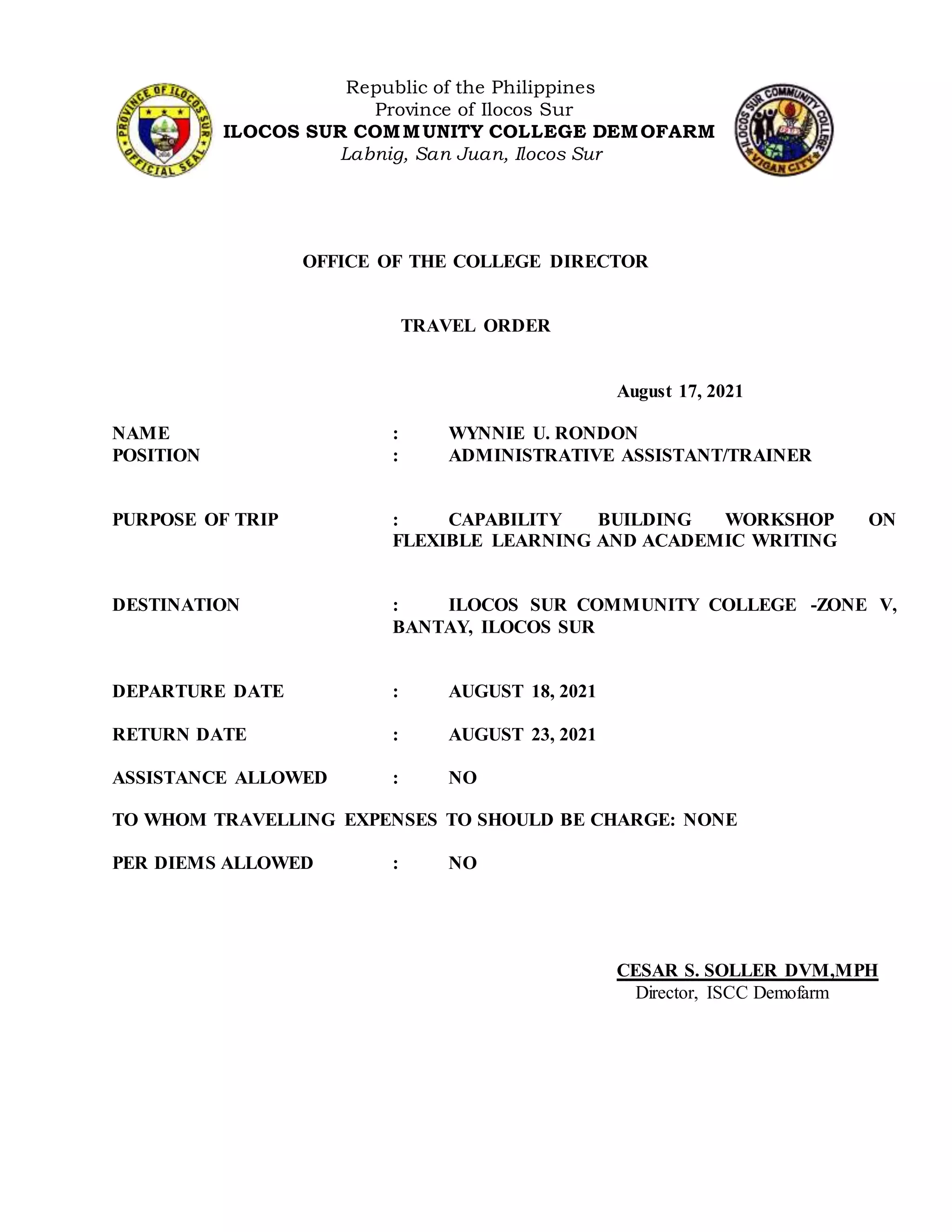 Republic of the Philippines
Province of Ilocos Sur
ILOCOS SUR COMMUNITY COLLEGE DEMOFARM
Labnig, San Juan, Ilocos Sur
OFFICE OF THE COLLEGE DIRECTOR
TRAVEL ORDER
August 17, 2021
NAME : WYNNIE U. RONDON
POSITION : ADMINISTRATIVE ASSISTANT/TRAINER
PURPOSE OF TRIP : CAPABILITY BUILDING WORKSHOP ON
FLEXIBLE LEARNING AND ACADEMIC WRITING
DESTINATION : ILOCOS SUR COMMUNITY COLLEGE -ZONE V,
BANTAY, ILOCOS SUR
DEPARTURE DATE : AUGUST 18, 2021
RETURN DATE : AUGUST 23, 2021
ASSISTANCE ALLOWED : NO
TO WHOM TRAVELLING EXPENSES TO SHOULD BE CHARGE: NONE
PER DIEMS ALLOWED : NO
CESAR S. SOLLER DVM,MPH
Director, ISCC Demofarm