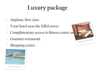 Luxury package
•
    Airplane, first class
•
    5 star hotel near the Eiffel tower
•
    Complimentary access to fitness center and spa
•
    Gourmet restaurant
•
    Shopping center
•


•


•
 
