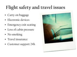 Flight safety and travel issues
●   Carry-on baggage
●   Electronic devices
●   Emergency exit seating
●   Loss of cabin pressure
●   No smoking
●   Travel insurance
●   Customer support 24h
 