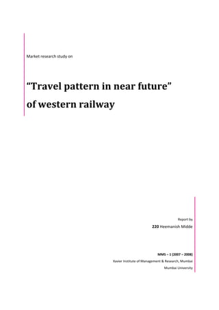 Market research study on
“Travel pattern in near future”
of western railway
Report by
220 Heemanish Midde
MMS – 1 (2007 – 2008)
Xavier Institute of Management & Research, Mumbai
Mumbai University
 