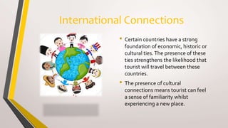 International Connections
• Certain countries have a strong
foundation of economic, historic or
cultural ties.The presence of these
ties strengthens the likelihood that
tourist will travel between these
countries.
• The presence of cultural
connections means tourist can feel
a sense of familiarity whilst
experiencing a new place.
 