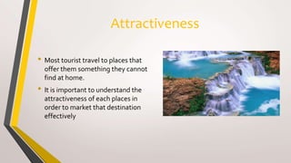 Attractiveness
• Most tourist travel to places that
offer them something they cannot
find at home.
• It is important to understand the
attractiveness of each places in
order to market that destination
effectively
 