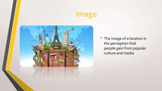 Image
• The image of a location is
the perception that
people gain from popular
culture and media
 