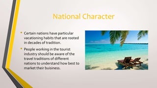 National Character
• Certain nations have particular
vacationing habits that are rooted
in decades of tradition.
• People working in the tourist
industry should be aware of the
travel traditions of different
nations to understand how best to
market their buisiness.
 