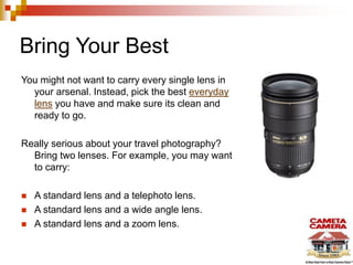 Bring Your Best
You might not want to carry every single lens in
your arsenal. Instead, pick the best everyday
lens you have and make sure its clean and
ready to go.
Really serious about your travel photography?
Bring two lenses. For example, you may want
to carry:
 A standard lens and a telephoto lens.
 A standard lens and a wide angle lens.
 A standard lens and a zoom lens.
 