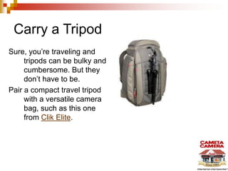 Carry a Tripod
Sure, you’re traveling and
tripods can be bulky and
cumbersome. But they
don’t have to be.
Pair a compact travel tripod
with a versatile camera
bag, such as this one
from Clik Elite.
 