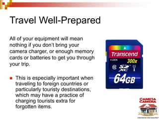 Travel Well-Prepared
All of your equipment will mean
nothing if you don’t bring your
camera charger, or enough memory
cards or batteries to get you through
your trip.
 This is especially important when
traveling to foreign countries or
particularly touristy destinations,
which may have a practice of
charging tourists extra for
forgotten items.
 