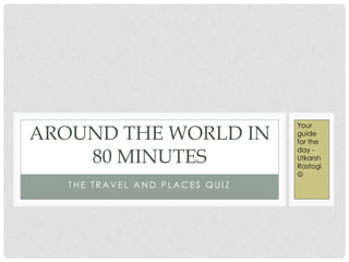 T H E T R A V E L A N D P L A C E S Q U I Z
AROUND THE WORLD IN
80 MINUTES
Your
guide
for the
day -
Utkarsh
Rastogi

 