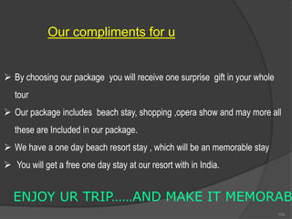 Our compliments for u
 By choosing our package you will receive one surprise gift in your whole
tour
 Our package includes beach stay, shopping ,opera show and may more all
these are Included in our package.
 We have a one day beach resort stay , which will be an memorable stay
 You will get a free one day stay at our resort with in India.
ENJOY UR TRIP……AND MAKE IT MEMORAB
102
 