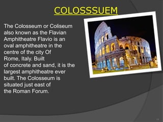 COLOSSSUEM
The Colosseum or Coliseum
also known as the Flavian
Amphitheatre Flavio is an
oval amphitheatre in the
centre of the city Of
Rome, Italy. Built
of concrete and sand, it is the
largest amphitheatre ever
built. The Colosseum is
situated just east of
the Roman Forum.
11
 