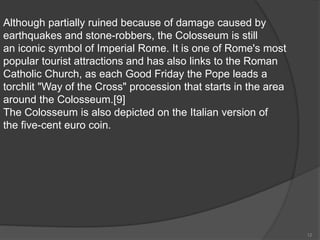 Although partially ruined because of damage caused by
earthquakes and stone-robbers, the Colosseum is still
an iconic symbol of Imperial Rome. It is one of Rome's most
popular tourist attractions and has also links to the Roman
Catholic Church, as each Good Friday the Pope leads a
torchlit "Way of the Cross" procession that starts in the area
around the Colosseum.[9]
The Colosseum is also depicted on the Italian version of
the five-cent euro coin.
12
 