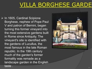 VILLA BORGHESE GARDEN
 In 1605, Cardinal Scipione
Borghese, nephew of Pope Paul
V and patron of Bernini, began
turning this former vineyard into
the most extensive gardens built
in Rome since Antiquity. The
vineyard's site is identified with
the gardens of Lucullus, the
most famous in the late Roman
republic. In the 19th century
much of the garden's former
formality was remade as a
landscape garden in the English
taste . 14
 
