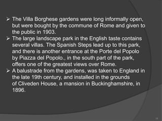  The Villa Borghese gardens were long informally open,
but were bought by the commune of Rome and given to
the public in 1903.
 The large landscape park in the English taste contains
several villas. The Spanish Steps lead up to this park,
and there is another entrance at the Porte del Popolo
by Piazza del Popolo., in the south part of the park,
offers one of the greatest views over Rome.
 A balustrade from the gardens, was taken to England in
the late 19th century, and installed in the grounds
of Cliveden House, a mansion in Buckinghamshire, in
1896.
15
 