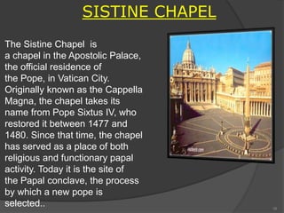 The Sistine Chapel is
a chapel in the Apostolic Palace,
the official residence of
the Pope, in Vatican City.
Originally known as the Cappella
Magna, the chapel takes its
name from Pope Sixtus IV, who
restored it between 1477 and
1480. Since that time, the chapel
has served as a place of both
religious and functionary papal
activity. Today it is the site of
the Papal conclave, the process
by which a new pope is
selected..
.
SISTINE CHAPEL
16
 