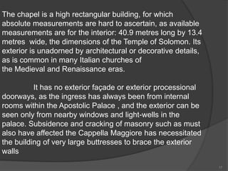 The chapel is a high rectangular building, for which
absolute measurements are hard to ascertain, as available
measurements are for the interior: 40.9 metres long by 13.4
metres wide, the dimensions of the Temple of Solomon. Its
exterior is unadorned by architectural or decorative details,
as is common in many Italian churches of
the Medieval and Renaissance eras.
It has no exterior façade or exterior processional
doorways, as the ingress has always been from internal
rooms within the Apostolic Palace , and the exterior can be
seen only from nearby windows and light-wells in the
palace. Subsidence and cracking of masonry such as must
also have affected the Cappella Maggiore has necessitated
the building of very large buttresses to brace the exterior
walls
17
 