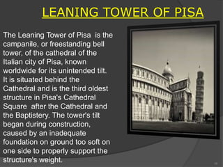 The Leaning Tower of Pisa is the
campanile, or freestanding bell
tower, of the cathedral of the
Italian city of Pisa, known
worldwide for its unintended tilt.
It is situated behind the
Cathedral and is the third oldest
structure in Pisa's Cathedral
Square after the Cathedral and
the Baptistery. The tower's tilt
began during construction,
caused by an inadequate
foundation on ground too soft on
one side to properly support the
structure's weight.
LEANING TOWER OF PISA
18
 