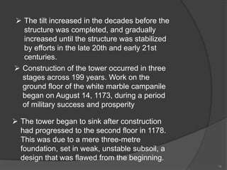  The tilt increased in the decades before the
structure was completed, and gradually
increased until the structure was stabilized
by efforts in the late 20th and early 21st
centuries.
 Construction of the tower occurred in three
stages across 199 years. Work on the
ground floor of the white marble campanile
began on August 14, 1173, during a period
of military success and prosperity
 The tower began to sink after construction
had progressed to the second floor in 1178.
This was due to a mere three-metre
foundation, set in weak, unstable subsoil, a
design that was flawed from the beginning.
19
 