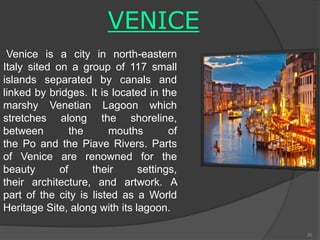 VENICE
Venice is a city in north-eastern
Italy sited on a group of 117 small
islands separated by canals and
linked by bridges. It is located in the
marshy Venetian Lagoon which
stretches along the shoreline,
between the mouths of
the Po and the Piave Rivers. Parts
of Venice are renowned for the
beauty of their settings,
their architecture, and artwork. A
part of the city is listed as a World
Heritage Site, along with its lagoon.
20
 