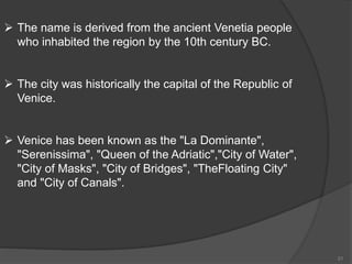  The name is derived from the ancient Venetia people
who inhabited the region by the 10th century BC.
 The city was historically the capital of the Republic of
Venice.
 Venice has been known as the "La Dominante",
"Serenissima", "Queen of the Adriatic","City of Water",
"City of Masks", "City of Bridges", "TheFloating City"
and "City of Canals".
21
 
