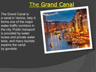 The Grand Canal is
a canal in Venice, Italy It
forms one of the major
water-traffic corridors in
the city. Public transport
is provided by water
buses and private water
taxis, and many tourists
explore the canal
by gondola.
The Grand Canal
23
 