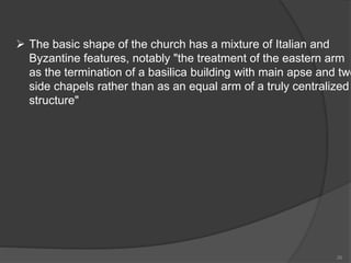  The basic shape of the church has a mixture of Italian and
Byzantine features, notably "the treatment of the eastern arm
as the termination of a basilica building with main apse and two
side chapels rather than as an equal arm of a truly centralized
structure"
26
 