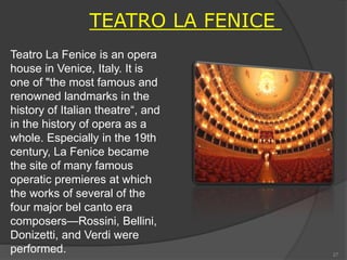 Teatro La Fenice is an opera
house in Venice, Italy. It is
one of "the most famous and
renowned landmarks in the
history of Italian theatre“, and
in the history of opera as a
whole. Especially in the 19th
century, La Fenice became
the site of many famous
operatic premieres at which
the works of several of the
four major bel canto era
composers—Rossini, Bellini,
Donizetti, and Verdi were
performed.
TEATRO LA FENICE
27
 