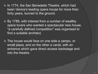  In 1774, the San Benedetto Theatre, which had
been Venice's leading opera house for more than
forty years, burned to the ground.
 By 1789, with interest from a number of wealthy
opera lovers who wanted a spectacular new house,
"a carefully defined competition" was organised to
find a suitable architect.
 The house would face on one side a campo, or
small plaza, and on the other a canal, with an
entrance which gave direct access backstage and
into the theatre.
28
 