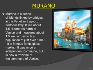 MURANO
 Murano is a series
of islands linked by bridges
in the Venetian Lagoon,
northern Italy. It lies about
1.5 kilometres north of
Venice and measures about
1.5 km across with a
population of just over 5,000
. It is famous for its glass
making. It was once an
independent commune, but
is now a frazione of
the commune of Venice.
29
 