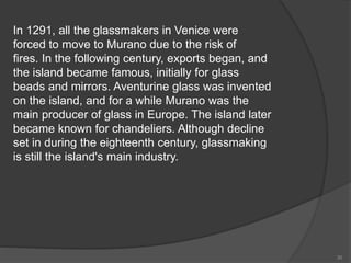 In 1291, all the glassmakers in Venice were
forced to move to Murano due to the risk of
fires. In the following century, exports began, and
the island became famous, initially for glass
beads and mirrors. Aventurine glass was invented
on the island, and for a while Murano was the
main producer of glass in Europe. The island later
became known for chandeliers. Although decline
set in during the eighteenth century, glassmaking
is still the island's main industry.
30
 