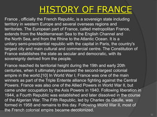 HISTORY OF FRANCE
France , officially the French Republic, is a sovereign state including
territory in western Europe and several overseas regions and
territories. The European part of France, called metropolitan France,
extends from the Mediterranean Sea to the English Channel and
the North Sea, and from the Rhine to the Atlantic Ocean. It is a
unitary semi-presidential republic with the capital in Paris, the country's
largest city and main cultural and commercial centre. The Constitution of
France establishes the state as secular and democratic, with its
sovereignty derived from the people.
France reached its territorial height during the 19th and early 20th
centuries, when it ultimately possessed the second-largest colonial
empire in the world.[10] In World War I, France was one of the main
winners as part of the Triple Entente alliance fighting against the Central
Powers. France was also one of the Allied Powers in World War II, but
came under occupation by the Axis Powers in 1940. Following liberation in
1944, a Fourth Republic was established and later dissolved in the course
of the Algerian War. The Fifth Republic, led by Charles de Gaulle, was
formed in 1958 and remains to this day. Following World War II, most of
the French colonial empire became decolonized.
32
 