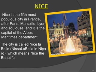 NICE
Nice is the fifth most
populous city in France,
after Paris, Marseille, Lyon
and Toulouse, and it is the
capital of the Alpes
Maritimes department.
The city is called Nice la
Belle (NissaLaBella in Niça
rd), which means Nice the
Beautiful,
33
 