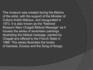 The museum was created during the lifetime
of the artist, with the support of the Minister of
Culture André Malraux, and inaugurated in
1973. It is also known as the "National
Museum Marc Chagall Biblical Message" as it
houses the series of seventeen paintings
illustrating the biblical message, painted by
Chagall and offered to the French State in
1966. This series illustrates the books
of Genesis, Exodus and the Song of Songs.
36
 
