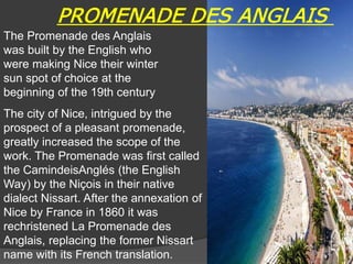 The Promenade des Anglais
was built by the English who
were making Nice their winter
sun spot of choice at the
beginning of the 19th century
The city of Nice, intrigued by the
prospect of a pleasant promenade,
greatly increased the scope of the
work. The Promenade was first called
the CamindeisAnglés (the English
Way) by the Niçois in their native
dialect Nissart. After the annexation of
Nice by France in 1860 it was
rechristened La Promenade des
Anglais, replacing the former Nissart
name with its French translation.
PROMENADE DES ANGLAIS
38
 