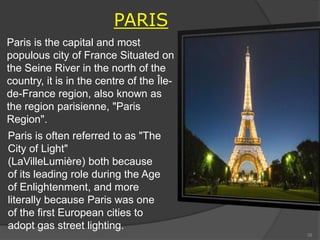 PARIS
Paris is the capital and most
populous city of France Situated on
the Seine River in the north of the
country, it is in the centre of the Île-
de-France region, also known as
the region parisienne, "Paris
Region".
Paris is often referred to as "The
City of Light"
(LaVilleLumière) both because
of its leading role during the Age
of Enlightenment, and more
literally because Paris was one
of the first European cities to
adopt gas street lighting.
39
 