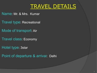 TRAVEL DETAILS
Name: Mr. & Mrs. Kumar
Travel type: Recreational
Mode of transport: Air
Travel class: Economy
Hotel type: 3star
Point of departure & arrival: Delhi
4
 