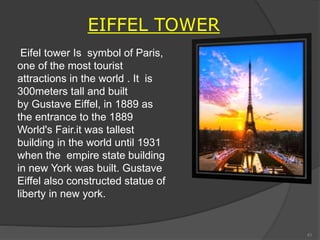 EIFFEL TOWER
Eifel tower Is symbol of Paris,
one of the most tourist
attractions in the world . It is
300meters tall and built
by Gustave Eiffel, in 1889 as
the entrance to the 1889
World's Fair.it was tallest
building in the world until 1931
when the empire state building
in new York was built. Gustave
Eiffel also constructed statue of
liberty in new york.
41
 