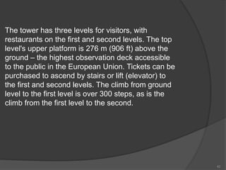 The tower has three levels for visitors, with
restaurants on the first and second levels. The top
level's upper platform is 276 m (906 ft) above the
ground – the highest observation deck accessible
to the public in the European Union. Tickets can be
purchased to ascend by stairs or lift (elevator) to
the first and second levels. The climb from ground
level to the first level is over 300 steps, as is the
climb from the first level to the second.
42
 