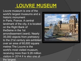 LOUVRE MUSEUM
Louvre museum is one of the
world's largest museums and a
historic monument
in Paris, France. A central
landmark of the city, it is located
on the Right Bank of
theSeine in the 1st
arrondissement (ward). Nearly
35,000 objects from prehistory
to the 21st century are exhibited
over an area of 60,600 square
metres The Louvre is the
world's most visited museum,
receiving more than 9.26 million
visitors in 2014.It is also one of
the largest. 43
 
