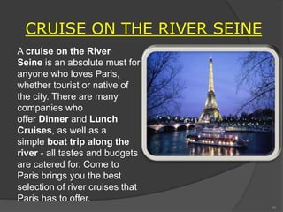CRUISE ON THE RIVER SEINE
A cruise on the River
Seine is an absolute must for
anyone who loves Paris,
whether tourist or native of
the city. There are many
companies who
offer Dinner and Lunch
Cruises, as well as a
simple boat trip along the
river - all tastes and budgets
are catered for. Come to
Paris brings you the best
selection of river cruises that
Paris has to offer.
45
 