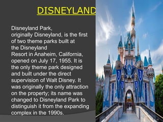 DISNEYLAND
Disneyland Park,
originally Disneyland, is the first
of two theme parks built at
the Disneyland
Resort in Anaheim, California,
opened on July 17, 1955. It is
the only theme park designed
and built under the direct
supervision of Walt Disney. It
was originally the only attraction
on the property; its name was
changed to Disneyland Park to
distinguish it from the expanding
complex in the 1990s.
46
 