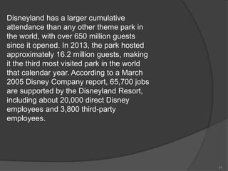 Disneyland has a larger cumulative
attendance than any other theme park in
the world, with over 650 million guests
since it opened. In 2013, the park hosted
approximately 16.2 million guests, making
it the third most visited park in the world
that calendar year. According to a March
2005 Disney Company report, 65,700 jobs
are supported by the Disneyland Resort,
including about 20,000 direct Disney
employees and 3,800 third-party
employees.
47
 