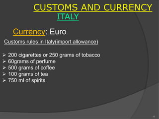 CUSTOMS AND CURRENCY
ITALY
Customs rules in Italy(import allowance)
 200 cigarettes or 250 grams of tobacco
 60grams of perfume
 500 grams of coffee
 100 grams of tea
 750 ml of spirits
Currency: Euro
48
 
