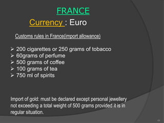 FRANCE
Currency : Euro
 200 cigarettes or 250 grams of tobacco
 60grams of perfume
 500 grams of coffee
 100 grams of tea
 750 ml of spirits
Customs rules in France(import allowance)
Import of gold: must be declared except personal jewellery
not exceeding a total weight of 500 grams provided it is in
regular situation.
49
 