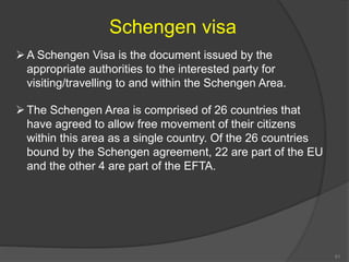 Schengen visa
A Schengen Visa is the document issued by the
appropriate authorities to the interested party for
visiting/travelling to and within the Schengen Area.
The Schengen Area is comprised of 26 countries that
have agreed to allow free movement of their citizens
within this area as a single country. Of the 26 countries
bound by the Schengen agreement, 22 are part of the EU
and the other 4 are part of the EFTA.
51
 