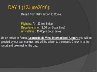 DAY 1 (12June2016):
Flight no: AI-123 (Air India)
Departure time: 12:00 pm (local time)
Arrival time : 15:00pm (local time)
Up on arrival at Rome (Leonardo da Vinci International Airport) you will be
greeted by our tour manger and will be driven to the resort. Check in to the
resort and take rest for the day.
Depart from Delhi airport to Rome.
55
 