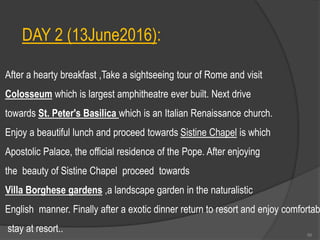 DAY 2 (13June2016):
After a hearty breakfast ,Take a sightseeing tour of Rome and visit
Colosseum which is largest amphitheatre ever built. Next drive
towards St. Peter's Basilica which is an Italian Renaissance church.
Enjoy a beautiful lunch and proceed towards Sistine Chapel is which
Apostolic Palace, the official residence of the Pope. After enjoying
the beauty of Sistine Chapel proceed towards
Villa Borghese gardens ,a landscape garden in the naturalistic
English manner. Finally after a exotic dinner return to resort and enjoy comfortab
stay at resort.. 56
 